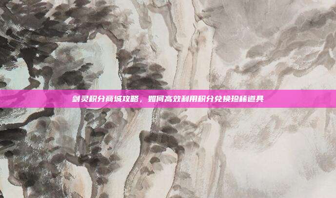 剑灵积分商城攻略,如何高效利用积分兑换珍稀道具