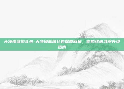 大冲锋蓝图礼包-大冲锋蓝图礼包深度解析，你的终极武器升级指南