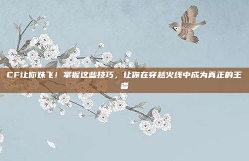 CF让你妹飞!掌握这些技巧,让你在穿越火线中成为真正的王者