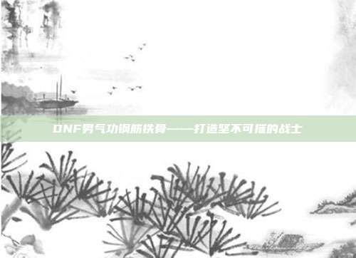 DNF男气功钢筋铁骨——打造坚不可摧的战士
