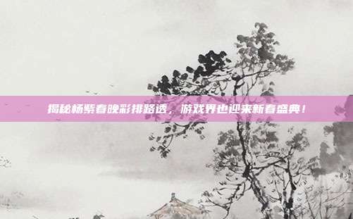 揭秘杨紫春晚彩排路透,游戏界也迎来新春盛典!