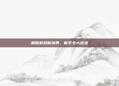 解锁游戏新境界,新手卡大放送