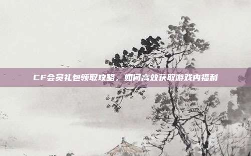 CF会员礼包领取攻略,如何高效获取游戏内福利