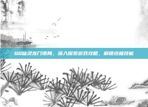 QQ仙灵龙门镖局，深入探索游戏攻略，解锁终极技能