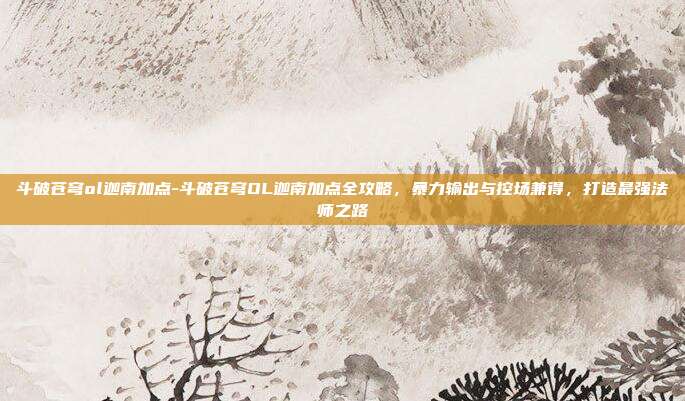 斗破苍穹ol迦南加点-斗破苍穹OL迦南加点全攻略，暴力输出与控场兼得，打造最强法师之路
