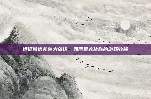 远征微信礼包大放送,如何最大化你的游戏收益