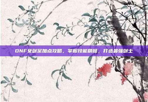 DNF女剑宗加点攻略,掌握技能精髓,打造最强剑士