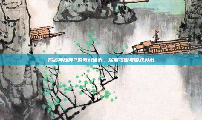 揭秘神仙传2的奇幻世界,深度攻略与游戏资讯