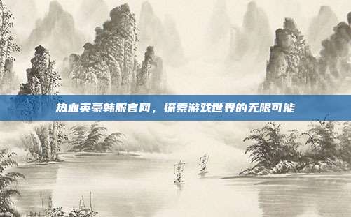 热血英豪韩服官网，探索游戏世界的无限可能