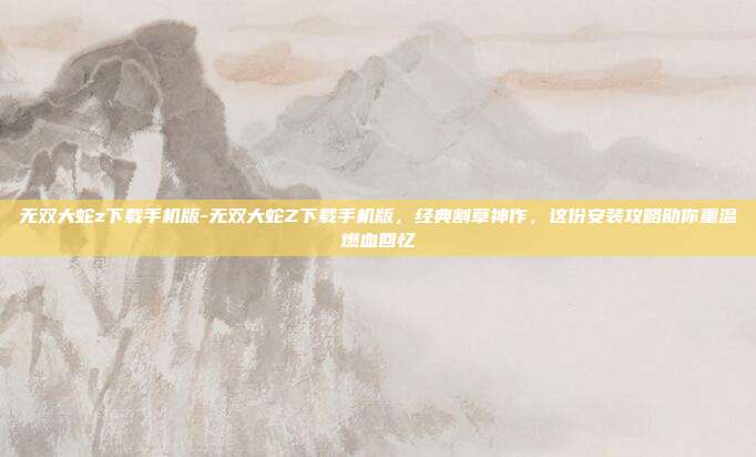 无双大蛇z下载手机版-无双大蛇Z下载手机版，经典割草神作，这份安装攻略助你重温燃血回忆