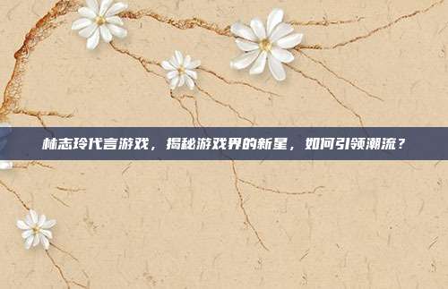 林志玲代言游戏,揭秘游戏界的新星,如何引领潮流?