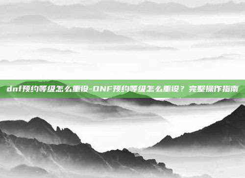 dnf预约等级怎么重设-DNF预约等级怎么重设?完整操作指南