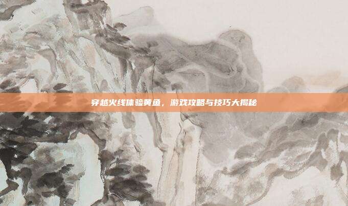 穿越火线体验黄鱼,游戏攻略与技巧大揭秘