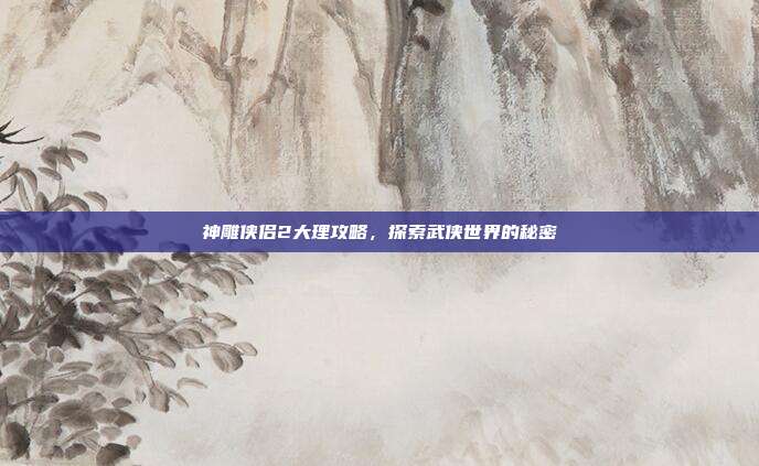 神雕侠侣2大理攻略,探索武侠世界的秘密