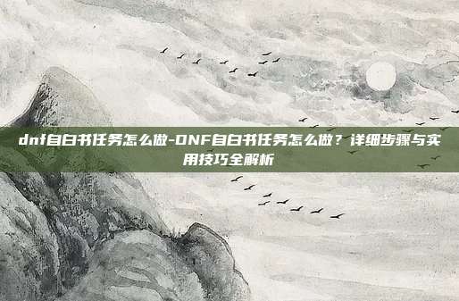 dnf自白书任务怎么做-DNF自白书任务怎么做？详细步骤与实用技巧全解析