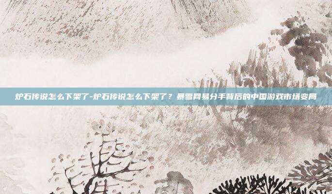 炉石传说怎么下架了-炉石传说怎么下架了？暴雪网易分手背后的中国游戏市场变局
