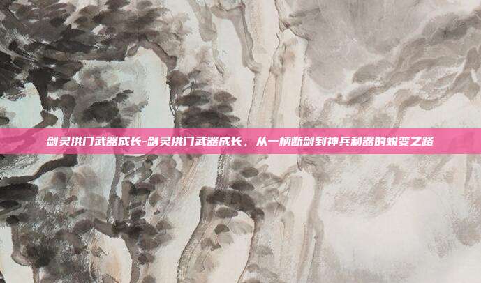 剑灵洪门武器成长-剑灵洪门武器成长,从一柄断剑到神兵利器的蜕变之路