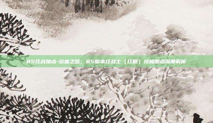 85狂战加点-浴血之怒,85版本狂战士(红眼)终极加点深度解析