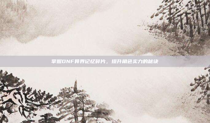 掌握DNF异界记忆碎片,提升角色实力的秘诀