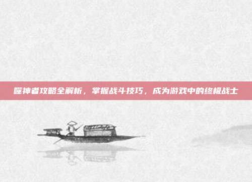 噬神者攻略全解析,掌握战斗技巧,成为游戏中的终极战士