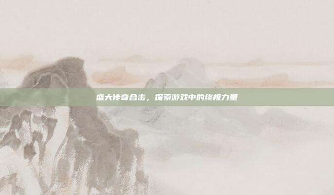 盛大传奇合击,探索游戏中的终极力量
