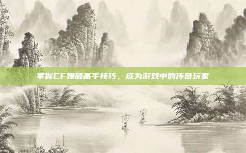 掌握CF爆破高手技巧，成为游戏中的传奇玩家
