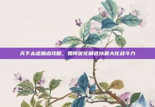 天下太虚加点攻略,如何优化角色以最大化战斗力