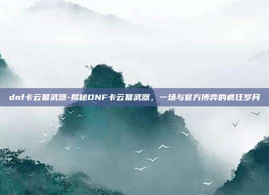 dnf卡云幂武器-揭秘DNF卡云幂武器，一场与官方博弈的疯狂岁月