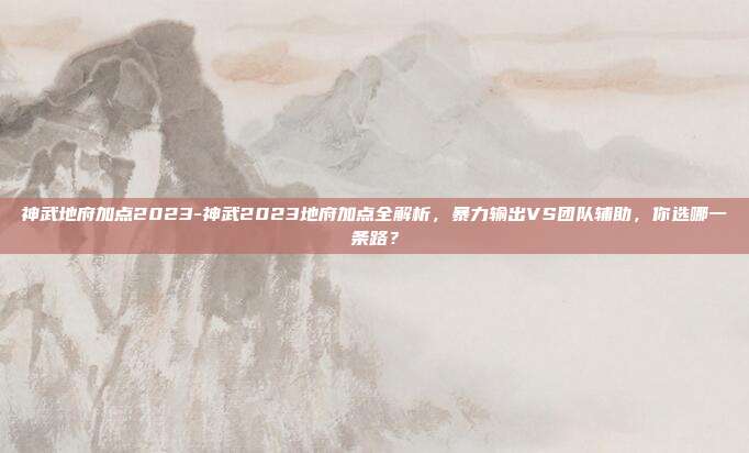 神武地府加点2023-神武2023地府加点全解析，暴力输出VS团队辅助，你选哪一条路？