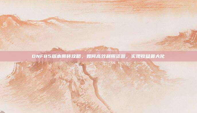 DNF85版本搬砖攻略,如何高效利用资源,实现收益最大化