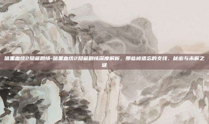 暗黑血统2隐藏剧情-暗黑血统2隐藏剧情深度解析,那些被遗忘的支线、秘密与未解之谜