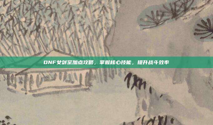 DNF女剑宗加点攻略,掌握核心技能,提升战斗效率
