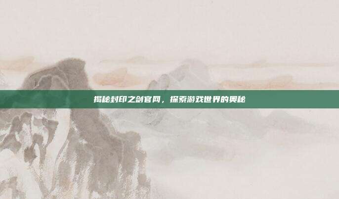 揭秘封印之剑官网,探索游戏世界的奥秘