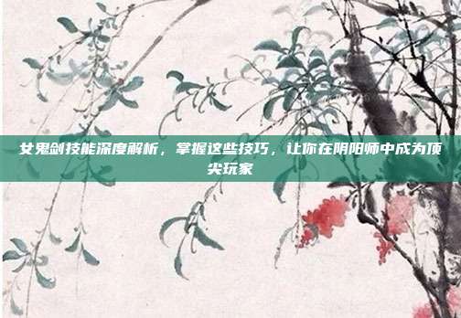 女鬼剑技能深度解析，掌握这些技巧，让你在阴阳师中成为顶尖玩家