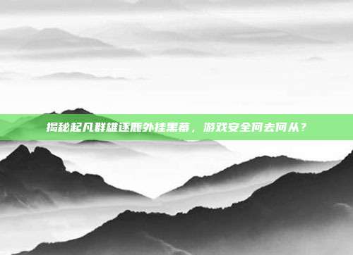 揭秘起凡群雄逐鹿外挂黑幕，游戏安全何去何从？