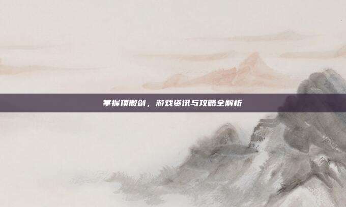 掌握顶傲剑,游戏资讯与攻略全解析