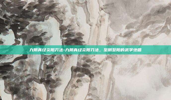 九阴真经炎阳刀法-九阴真经炎阳刀法，至阴至阳的武学绝唱