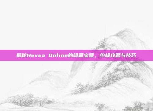揭秘Hevea Online的隐藏宝藏,终极攻略与技巧