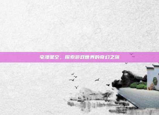 宅漫星空,探索游戏世界的奇幻之旅