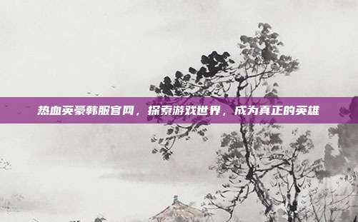 热血英豪韩服官网,探索游戏世界,成为真正的英雄