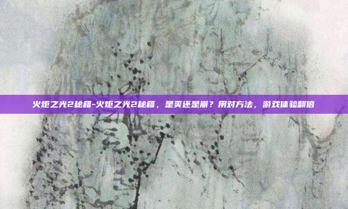 火炬之光2秘籍-火炬之光2秘籍,是爽还是崩?用对方法,游戏体验翻倍