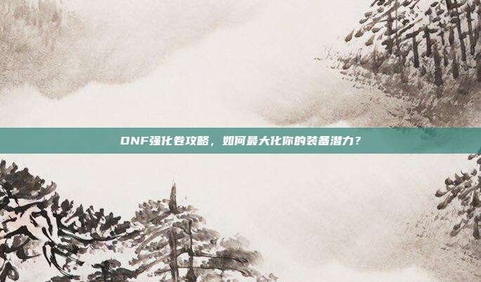 DNF强化卷攻略,如何最大化你的装备潜力?