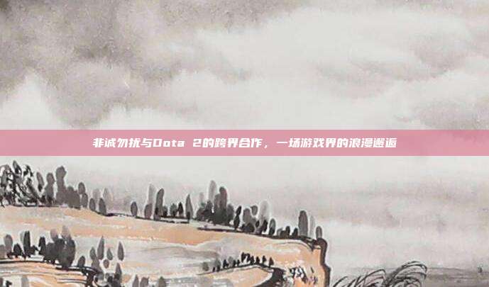 非诚勿扰与Dota 2的跨界合作,一场游戏界的浪漫邂逅
