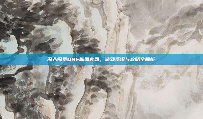 深入探索DNF韩国官网,游戏资讯与攻略全解析