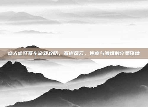 盛大疯狂赛车游戏攻略，赛道风云，速度与激情的完美碰撞