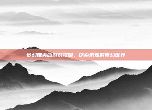 梦幻唯美版游戏攻略,探索未知的奇幻世界