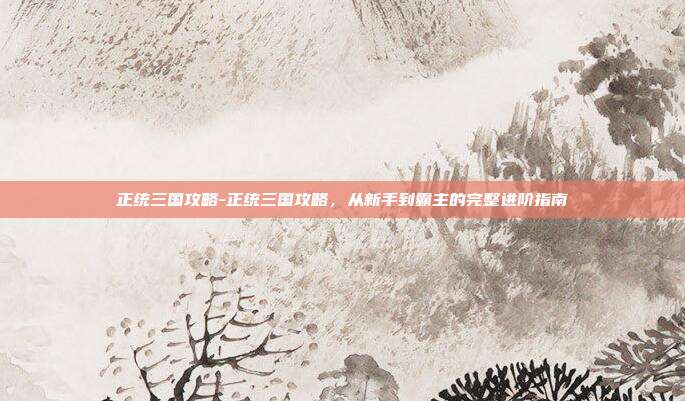 正统三国攻略-正统三国攻略，从新手到霸主的完整进阶指南