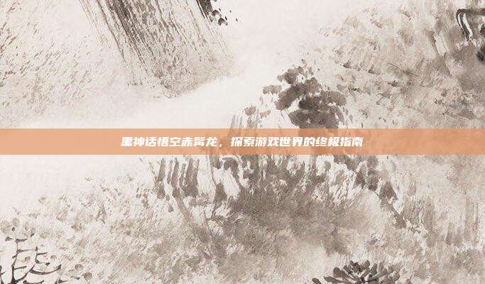 黑神话悟空赤髯龙,探索游戏世界的终极指南
