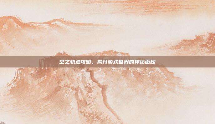 空之轨迹攻略,揭开游戏世界的神秘面纱