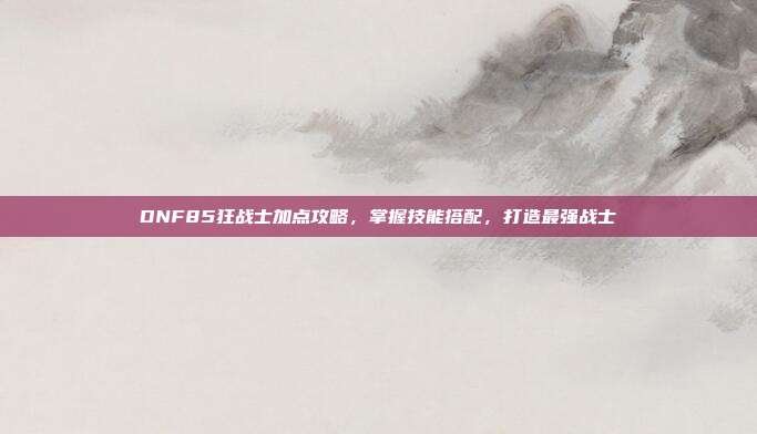 DNF85狂战士加点攻略,掌握技能搭配,打造最强战士